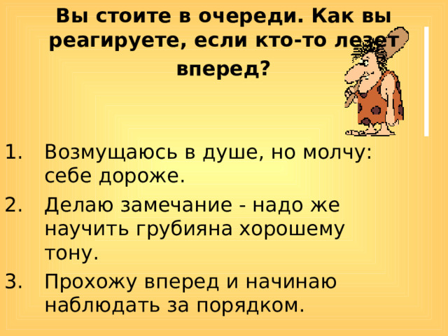 Вы стоите в очереди. Как вы реагируете, если кто-то лезет  вперед?  Возмущаюсь в душе, но молчу: себе дороже. Делаю замечание - надо же научить грубияна хорошему тону. Прохожу вперед и начинаю наблюдать за порядком. 