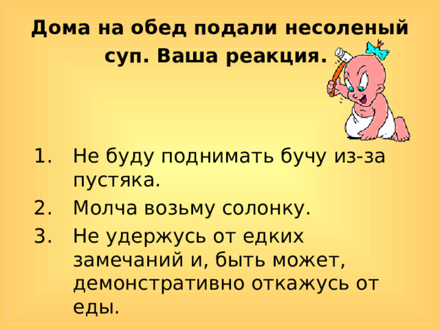 Дома на обед подали несоленый суп. Ваша реакция.  Не буду поднимать бучу из-за пустяка. Молча возьму солонку. Не удержусь от едких замечаний и, быть может, демонстративно откажусь от еды. 