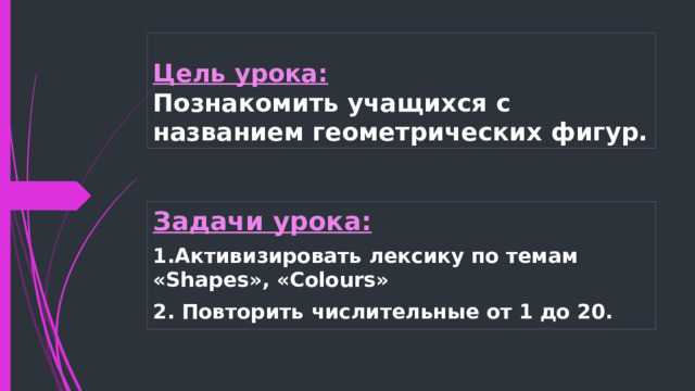 Цель урока:  Познакомить учащихся с названием геометрических фигур. Задачи урока: 1.Активизировать лексику по темам «Shapes», «Colours» 2. Повторить числительные от 1 до 20.  