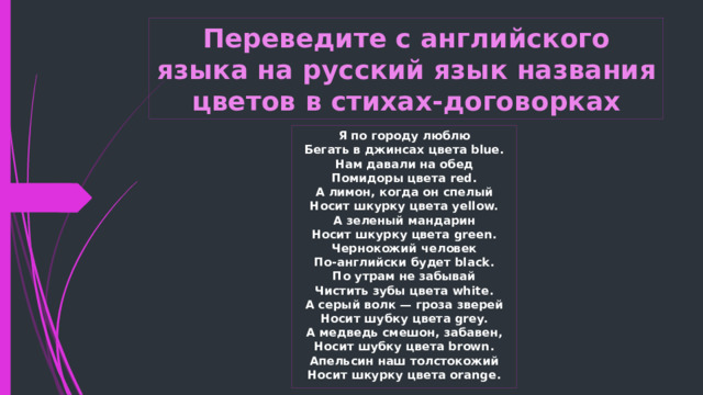 Переведите с английского языка на русский язык названия цветов в стихах-договорках Я по городу люблю  Бегать в джинсах цвета blue.  Нам давали на обед  Помидоры цвета red.  А лимон, когда он спелый  Носит шкурку цвета yellow.  А зеленый мандарин  Носит шкурку цвета green.  Чернокожий человек  По-английски будет black.  По утрам не забывай  Чистить зубы цвета white.  А серый волк — гроза зверей  Носит шубку цвета grey.  А медведь смешон, забавен,  Носит шубку цвета brown.  Апельсин наш толстокожий  Носит шкурку цвета orange. 