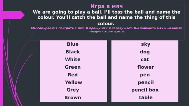 Игра в мяч  We are going to play a ball. I’ll toss the ball and name the colour. You’ll catch the ball and name the thing of this colour.   Мы собираемся поиграть в мяч. Я брошу мяч и назову цвет. Вы поймаете мяч и назовете предмет этого цвета.   Blue  sky Black dog White cat  flower Green Red pen Yellow  pencil pencil box Grey  table Brown 
