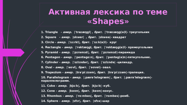 Активная лексика по теме «Shapes» 1. Triangle - амер.   |ˈtraɪæŋɡl| , брит.   |ˈtræɪæŋɡ(ə)l|- треугольник 2. Square - амер.   |skwer|  , брит.   |skweə|- квадрат 3. Circle - амер.   |ˈsɜːrkl|, брит.   |ˈsɜːk(ə)l|- круг 4. Rectangle - амер.   |ˈrektæŋɡl, брит.   |ˈrektæŋɡ(ə)l|- прямоугольник 5. Pyramid - амер.   |ˈpɪrəmɪd|, брит.   |ˈpɪrəmɪd|-пирамида 6. Pentagon - амер.   |ˈpentəɡɑːn|, брит.   |ˈpentəɡ(ə)n|-пятиугольник. 7. Cylinder - амер.   |ˈsɪlɪndər|, брит.   |ˈsɪlɪndə| -цилиндр. 8. Oval - амер.   |ˈəʊvl|, брит.   |ˈəʊvəl|- овал. 9. Trapezium - амер.   |trəˈpiːzɪəm|, брит.   |trəˈpiːzɪəm|-трапеция. 10. Parallelogram - амер.   |ˌpærəˈleləɡræm| , брит.   |ˌpærəˈleləɡræm|-параллелограмм. 11. Cube - амер.   |kjuːb|, брит.   |kjuːb| -куб. 12. Cone - амер.   |kəʊn|, брит.   |kəʊn|-конус. 13. Rhombus - амер.   |ˈrɑːmbəs|, брит.   |ˈrɒmbəs|-ромб. 14. Sphere - амер.   |sfɪr|, брит.   |sfɪə|-шар  