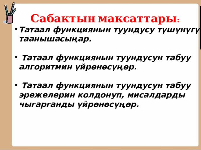 Сабактын  максаттары : Татаал функциянын туундусу түшүнүгү таанышасыңар.   Татаал функциянын туундусун табуу алгоритмин үйрөнөсүңөр.   Татаал функциянын туундусун табуу эрежелерин колдонуп, мисалдарды чыгарганды үйрөнөсүңөр.      