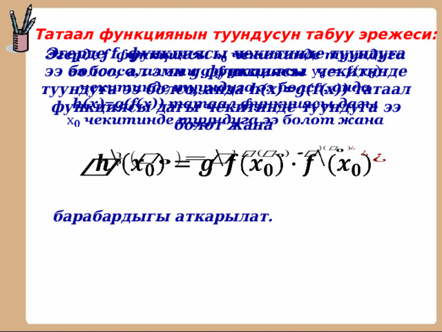 Татаал функциянын туундусун табуу эрежеси: Эгерде f функциясы чекитинде туундуга ээ болсо, ал эми g функциясы чекитинде туундуга ээ болсо, анда h(x)=g(f(x)) татаал функциясы дагы чекитинде туундуга ээ болот жана      барабардыгы аткарылат. 