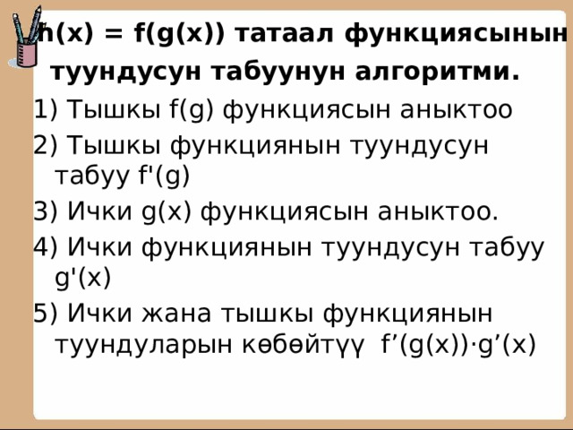      h(x) = f(g(x)) татаал функциясынын туундусун табуунун алгоритми.       1) Тышкы f(g) функциясын аныктоо 2) Тышкы функциянын туундусун табуу f'(g) 3) Ички g(x) функциясын аныктоо. 4) Ички функциянын туундусун табуу g'(x) 5) Ички жана тышкы функциянын туундуларын көбөйтүү f’(g(x))·g’(x)  