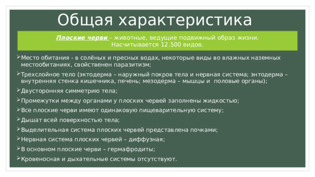 Общая характеристика Плоские черви – животные, ведущие подвижный образ жизни. Насчитывается 12.500 видов. Место обитания - в солёных и пресных водах, некоторые виды во влажных наземных местообитаниях, свойственен паразитизм; Трехслойное тело (эктодерма – наружный покров тела и нервная система; энтодерма – внутренняя стенка кишечника, печень; мезодерма – мышцы и половые органы); Двусторонняя симметрию тела; Промежутки между органами у плоских червей заполнены жидкостью; Все плоские черви имеют одинаковую пищеварительную систему; Дышат всей поверхностью тела; Выделительная система плоских червей представлена почками; Нервная система плоских червей – диффузная; В основном плоские черви – гермафродиты; Кровеносная и дыхательные системы отсутствуют. 