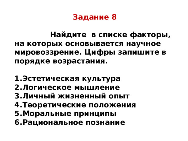 Задание 8   Найдите в списке факторы, на которых основывается научное мировоззрение. Цифры запишите в порядке возрастания.  Эстетическая культура Логическое мышление Личный жизненный опыт Теоретические положения Моральные принципы Рациональное познание 