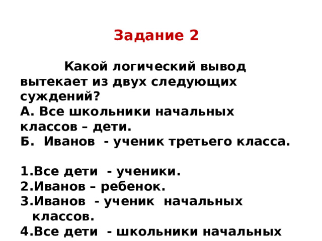 Задание 2   Какой логический вывод вытекает из двух следующих суждений? А. Все школьники начальных классов – дети. Б. Иванов - ученик третьего класса.  Все дети - ученики. Иванов – ребенок. Иванов - ученик начальных классов. Все дети - школьники начальных классов. 