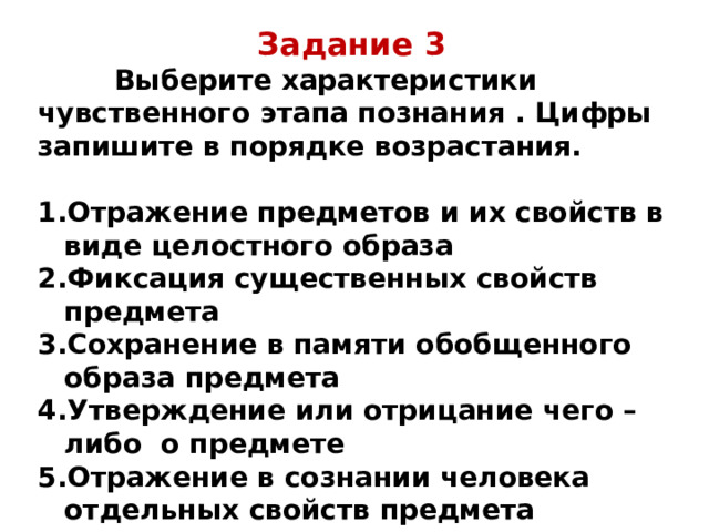Задание 3  Выберите характеристики чувственного этапа познания . Цифры запишите в порядке возрастания.  Отражение предметов и их свойств в виде целостного образа Фиксация существенных свойств предмета Сохранение в памяти обобщенного образа предмета Утверждение или отрицание чего – либо о предмете Отражение в сознании человека отдельных свойств предмета 