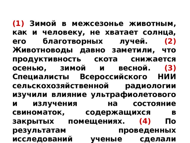 (1) Зимой в межсезонье животным, как и человеку, не хватает солнца, его благотворных лучей. (2) Животноводы давно заметили, что продуктивность скота снижается осенью, зимой и весной. (3)  Специалисты Всероссийского НИИ сельскохозяйственной радиологии изучили влияние ультрафиолетового и излучения на состояние свиноматок, содержащихся в закрытых помещениях. (4) По результатам проведенных исследований ученые сделали вывод: животных следует в профилактических дозах облучать ультрафиолетом. 