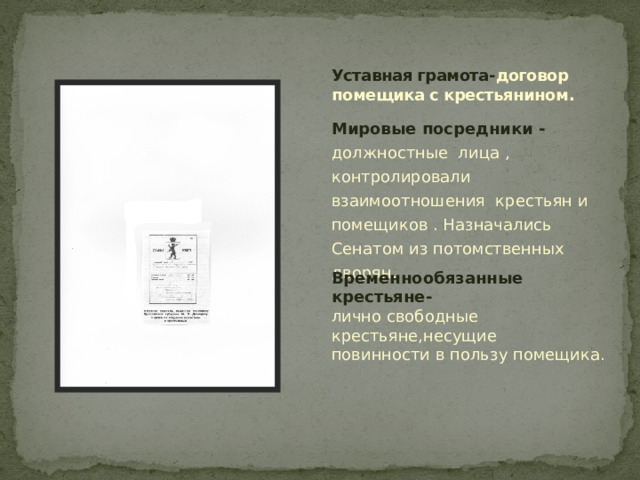 Уставная грамота- договор помещика с крестьянином. Мировые посредники - должностные лица , контролировали взаимоотношения крестьян и помещиков . Назначались Сенатом из потомственных дворян.  Временнообязанные крестьяне- лично свободные крестьяне,несущие повинности в пользу помещика. 