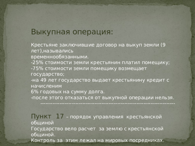 Выкупная операция: Крестьяне заключившие договор на выкуп земли (9 лет),назывались временнообязанными. -25% стоимости земли крестьянин платил помещику; -75% стоимости земли помещику возмещает государство; -на 49 лет государство выдает крестьянину кредит с начисленим 6% годовых на сумму долга. -после этого отказаться от выкупной операции нельзя.  -----------------------------------------------------------------------------          Пункт 17 – порядок управления крестьянской общиной Государство вело расчет за землю с крестьянской общиной. Контроль за этим лежал на мировых посредниках. 