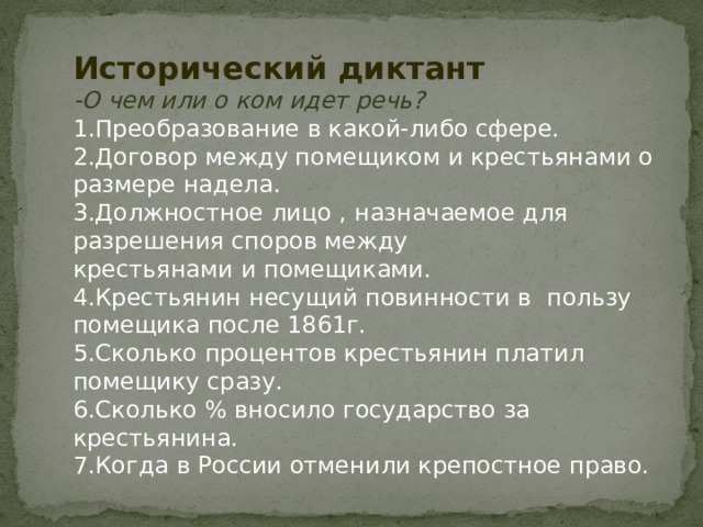 Исторический диктант -О чем или о ком идет речь? 1.Преобразование в какой-либо сфере. 2.Договор между помещиком и крестьянами о размере надела. 3.Должностное лицо , назначаемое для разрешения споров между крестьянами и помещиками. 4.Крестьянин несущий повинности в пользу помещика после 1861г. 5.Сколько процентов крестьянин платил помещику сразу. 6.Сколько % вносило государство за крестьянина. 7.Когда в России отменили крепостное право. 