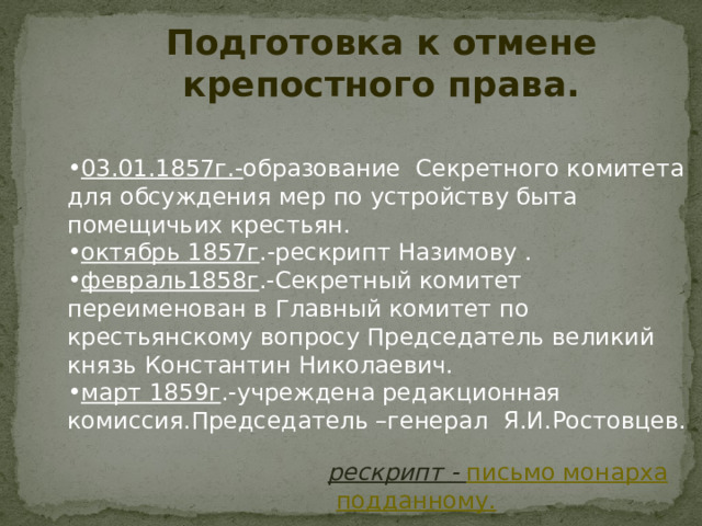 Подготовка к отмене крепостного права.  03.01.1857г.- образование Секретного комитета для обсуждения мер по устройству быта помещичьих крестьян. октябрь 1857г .-рескрипт Назимову . февраль1858г .-Секретный комитет переименован в Главный комитет по крестьянскому вопросу Председатель великий князь Константин Николаевич. март 1859г .-учреждена редакционная комиссия.Председатель –генерал Я.И.Ростовцев.   рескрипт - письмо монарха подданному. 