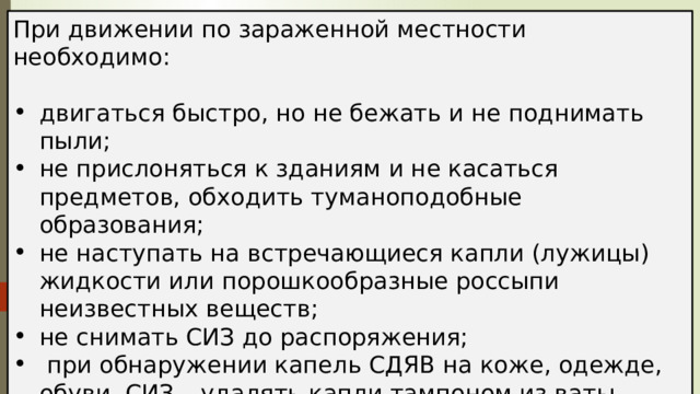 При движении по зараженной местности необходимо: двигаться быстро, но не бежать и не поднимать пыли; не прислоняться к зданиям и не касаться предметов, обходить туманоподобные образования; не наступать на встречающиеся капли (лужицы) жидкости или порошкообразные россыпи неизвестных веществ; не снимать СИЗ до распоряжения;  при обнаружении капель СДЯВ на коже, одежде, обуви, СИЗ – удалять капли тампоном из ваты, ветоши или носовым платком, по возможности зараженное место промыть водой. 
