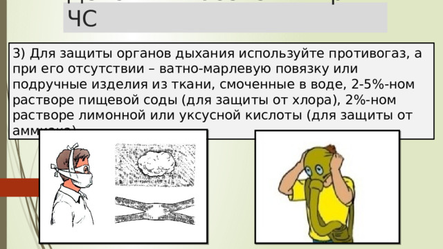Действия населения при ЧС 3) Для защиты органов дыхания используйте противогаз, а при его отсутствии – ватно-марлевую повязку или подручные изделия из ткани, смоченные в воде, 2-5%-ном растворе пищевой соды (для защиты от хлора), 2%-ном растворе лимонной или уксусной кислоты (для защиты от аммиака). 