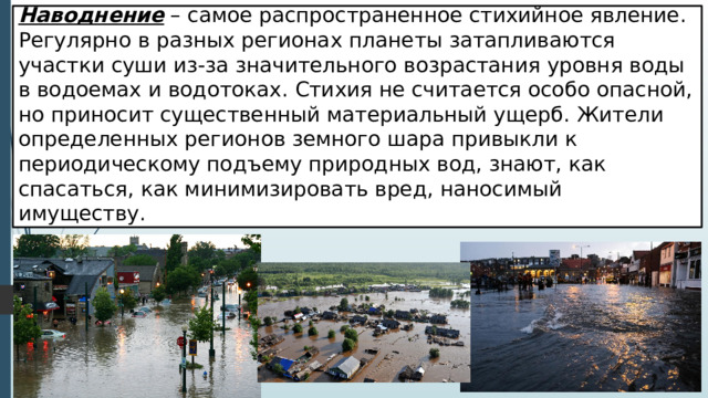 Наводнение – самое распространенное стихийное явление. Регулярно в разных регионах планеты затапливаются участки суши из-за значительного возрастания уровня воды в водоемах и водотоках. Стихия не считается особо опасной, но приносит существенный материальный ущерб. Жители определенных регионов земного шара привыкли к периодическому подъему природных вод, знают, как спасаться, как минимизировать вред, наносимый имуществу . 