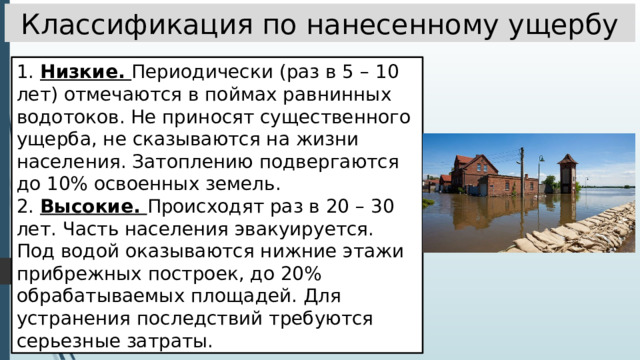 Классификация по нанесенному ущербу 1. Низкие. Периодически (раз в 5 – 10 лет) отмечаются в поймах равнинных водотоков. Не приносят существенного ущерба, не сказываются на жизни населения. Затоплению подвергаются до 10% освоенных земель. 2. Высокие. Происходят раз в 20 – 30 лет. Часть населения эвакуируется. Под водой оказываются нижние этажи прибрежных построек, до 20% обрабатываемых площадей. Для устранения последствий требуются серьезные затраты. 