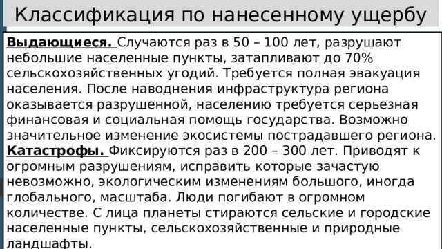 Классификация по нанесенному ущербу Выдающиеся. Случаются раз в 50 – 100 лет, разрушают небольшие населенные пункты, затапливают до 70% сельскохозяйственных угодий. Требуется полная эвакуация населения. После наводнения инфраструктура региона оказывается разрушенной, населению требуется серьезная финансовая и социальная помощь государства. Возможно значительное изменение экосистемы пострадавшего региона. Катастрофы. Фиксируются раз в 200 – 300 лет. Приводят к огромным разрушениям, исправить которые зачастую невозможно, экологическим изменениям большого, иногда глобального, масштаба. Люди погибают в огромном количестве. С лица планеты стираются сельские и городские населенные пункты, сельскохозяйственные и природные ландшафты. 