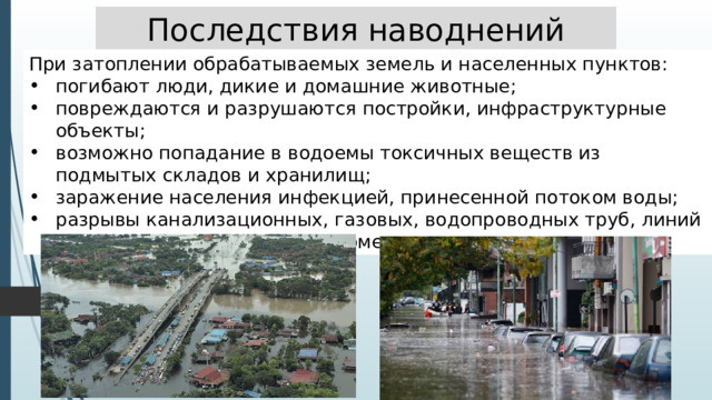 Последствия наводнений При затоплении обрабатываемых земель и населенных пунктов: погибают люди, дикие и домашние животные; повреждаются и разрушаются постройки, инфраструктурные объекты; возможно попадание в водоемы токсичных веществ из подмытых складов и хранилищ; заражение населения инфекцией, принесенной потоком воды; разрывы канализационных, газовых, водопроводных труб, линий электропередач из-за неравномерно просаживаемого грунта. 