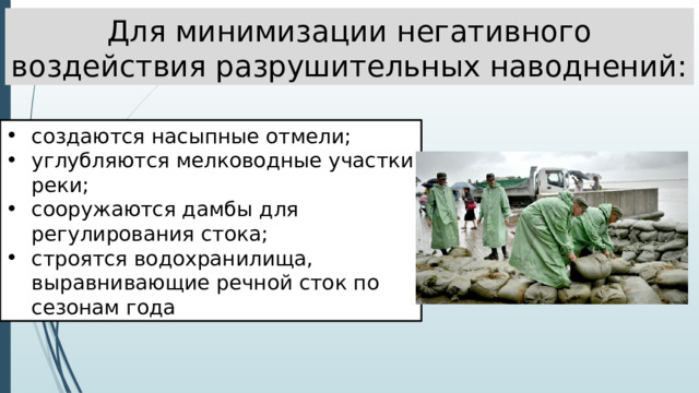 Для минимизации негативного воздействия разрушительных наводнений: создаются насыпные отмели; углубляются мелководные участки реки; сооружаются дамбы для регулирования стока; строятся водохранилища, выравнивающие речной сток по сезонам года 