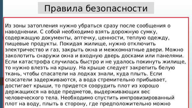 Правила безопасности Из зоны затопления нужно убраться сразу после сообщения о наводнении. С собой необходимо взять дорожную сумку, содержащую документы, аптечку, ценности, теплую одежду, пищевые продукты. Покидая жилище, нужно отключить электричество и газ, закрыть окна и межкомнатные двери. Можно заколотить снаружи окна и входную дверь досками или панелями. Если катастрофа случилась быстро и не удалось покинуть жилище, то нужно влезть на крышу. На крыше следует закрепить белую ткань, чтобы спасатели на лодках знали, куда плыть. Если спасатели задерживаются, а вода стремительно прибывает, достигает крыши, то придется соорудить плот из хорошо держащихся на воде предметов, выдерживающих вес человеческого тела. Необходимо спустить импровизированный плот на воду, плыть в сторону, где предположительно можно найти помощь . 