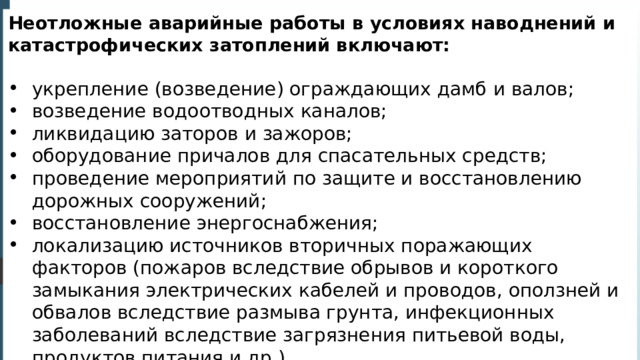 Неотложные аварийные работы в условиях наводнений и катастрофических затоплений включают: укрепление (возведение) ограждающих дамб и валов; возведение водоотводных каналов; ликвидацию заторов и зажоров; оборудование причалов для спасательных средств; проведение мероприятий по защите и восстановлению дорожных сооружений; восстановление энергоснабжения; локализацию источников вторичных поражающих факторов (пожаров вследствие обрывов и короткого замыкания электрических кабелей и проводов, оползней и обвалов вследствие размыва грунта, инфекционных заболеваний вследствие загрязнения питьевой воды, продуктов питания и др.). 