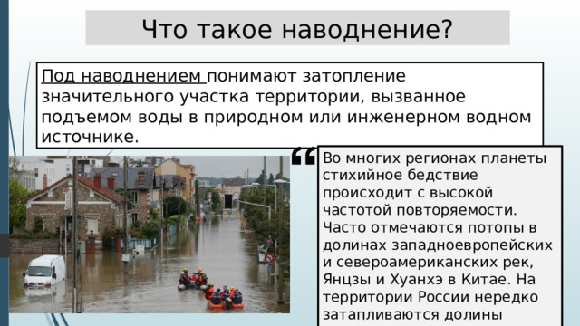 Что такое наводнение? Под наводнением понимают затопление значительного участка территории, вызванное подъемом воды в природном или инженерном водном источнике. Во многих регионах планеты стихийное бедствие происходит с высокой частотой повторяемости. Часто отмечаются потопы в долинах западноевропейских и североамериканских рек, Янцзы и Хуанхэ в Китае. На территории России нередко затапливаются долины Днепра, Волги, Амура. 