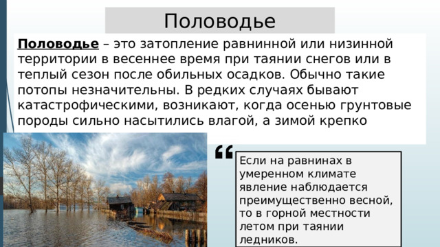 Половодье Половодье – это затопление равнинной или низинной территории в весеннее время при таянии снегов или в теплый сезон после обильных осадков. Обычно такие потопы незначительны. В редких случаях бывают катастрофическими, возникают, когда осенью грунтовые породы сильно насытились влагой, а зимой крепко замерзли. Если на равнинах в умеренном климате явление наблюдается преимущественно весной, то в горной местности летом при таянии ледников. 
