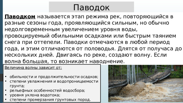 Паводок Паводком называется этап режима рек, повторяющийся в разные сезоны года, проявляющийся сильным, но обычно недолговременным увеличением уровня воды, провоцируемый обильными осадками или быстрым таянием снега при оттепели. Паводки отмечаются в любой период года, и этим отличаются от половодья. Длятся от получаса до нескольких дней. Двигаясь по реке, создают волну. Если волна большая, то возникает наводнение. Величина волны зависит от: обильности и продолжительности осадков; степени увлажнения и водопроницаемости грунта; рельефных особенностей водосбора; уровня уклона водотока; степени промерзания грунтовых пород. 