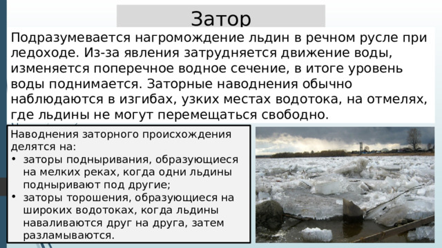 Затор Подразумевается нагромождение льдин в речном русле при ледоходе. Из-за явления затрудняется движение воды, изменяется поперечное водное сечение, в итоге уровень воды поднимается. Заторные наводнения обычно наблюдаются в изгибах, узких местах водотока, на отмелях, где льдины не могут перемещаться свободно. Наводнения заторного происхождения делятся на: заторы подныривания, образующиеся на мелких реках, когда одни льдины подныривают под другие; заторы торошения, образующиеся на широких водотоках, когда льдины наваливаются друг на друга, затем разламываются. 