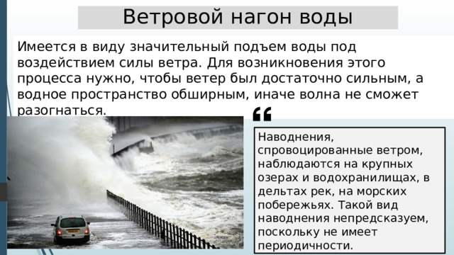 Ветровой нагон воды Имеется в виду значительный подъем воды под воздействием силы ветра. Для возникновения этого процесса нужно, чтобы ветер был достаточно сильным, а водное пространство обширным, иначе волна не сможет разогнаться. Наводнения, спровоцированные ветром, наблюдаются на крупных озерах и водохранилищах, в дельтах рек, на морских побережьях. Такой вид наводнения непредсказуем, поскольку не имеет периодичности. 