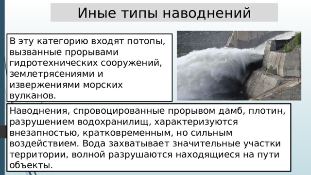 Иные типы наводнений В эту категорию входят потопы, вызванные прорывами гидротехнических сооружений, землетрясениями и извержениями морских вулканов. Наводнения, спровоцированные прорывом дамб, плотин, разрушением водохранилищ, характеризуются внезапностью, кратковременным, но сильным воздействием. Вода захватывает значительные участки территории, волной разрушаются находящиеся на пути объекты. 