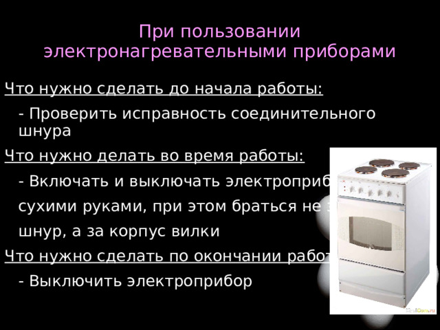 При пользовании электронагревательными приборами Что нужно сделать до начала работы: - Проверить исправность соединительного шнура Что нужно делать во время работы: - Включать и выключать электроприбор сухими руками, при этом браться не за шнур, а за корпус вилки Что нужно сделать по окончании работы: - Выключить электроприбор  