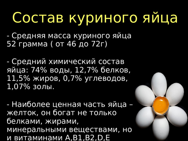 Состав куриного яйца - Средняя масса куриного яйца 52 грамма ( от 46 до 72г) - Средний химический состав яйца: 74% воды, 12,7% белков, 11,5% жиров, 0,7% углеводов, 1,07% золы. - Наиболее ценная часть яйца – желток, он богат не только белками, жирами, минеральными веществами, но и витаминами А,В1,В2,D,Е  