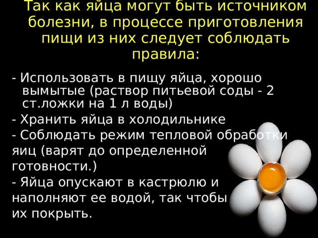 Так как яйца могут быть источником болезни, в процессе приготовления пищи из них следует соблюдать правила:   - Использовать в пищу яйца, хорошо вымытые (раствор питьевой соды - 2 ст.ложки на 1 л воды) - Хранить яйца в холодильнике - Соблюдать режим тепловой обработки яиц (варят до определенной готовности.) - Яйца опускают в кастрюлю и наполняют ее водой, так чтобы их покрыть.  