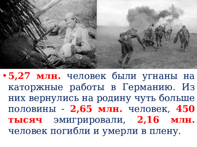 5,27 млн. человек были угнаны на каторжные работы в Германию. Из них вернулись на родину чуть больше половины - 2,65 млн. человек, 450 тысяч  эмигрировали, 2,16 млн.  человек погибли и умерли в плену. 