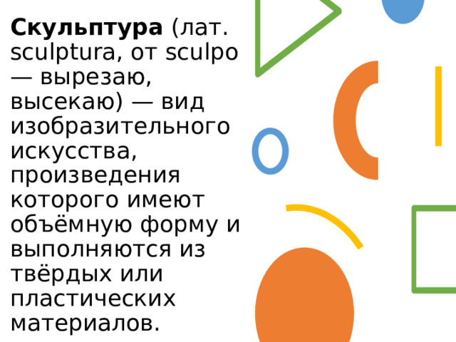 Скульптура  (лат. sculptura, от sculpo — вырезаю, высекаю) — вид изобразительного искусства, произведения которого имеют объёмную форму и выполняются из твёрдых или пластических материалов. 