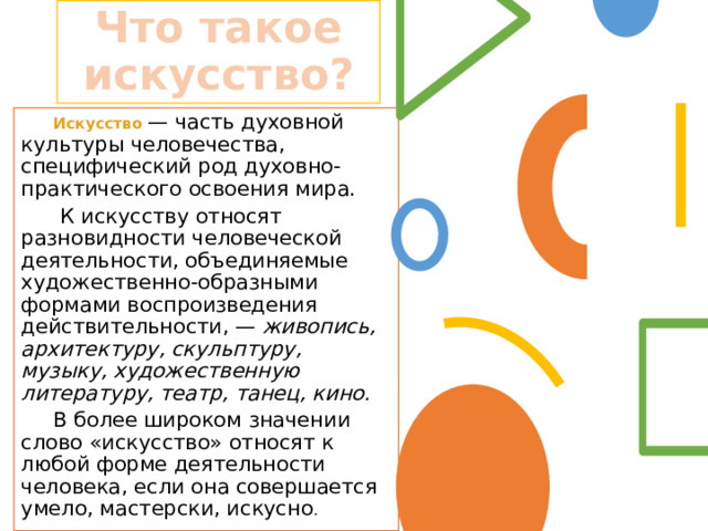 Что такое искусство?  Искусство  — часть духовной культуры человечества, специфический род духовно-практического освоения мира.  К искусству относят разновидности человеческой деятельности, объединяемые художественно-образными формами воспроизведения действительности, — живопись, архитектуру, скульптуру, музыку, художественную литературу, театр, танец, кино.  В более широком значении слово «искусство» относят к любой форме деятельности человека, если она совершается умело, мастерски, искусно . 