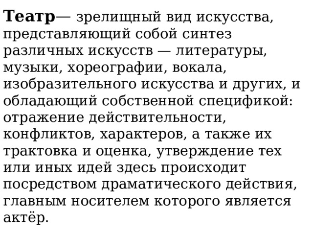 Театр — зрелищный вид искусства, представляющий собой синтез различных искусств — литературы, музыки, хореографии, вокала, изобразительного искусства и других, и обладающий собственной спецификой: отражение действительности, конфликтов, характеров, а также их трактовка и оценка, утверждение тех или иных идей здесь происходит посредством драматического действия, главным носителем которого является актёр.   