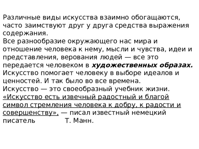 Различные виды искусства взаимно обогащаются, часто заимствуют друг у друга средства выражения содержания. Все разнообразие окружающего нас мира и отношение человека к нему, мысли и чувства, идеи и представления, верования людей — все это передается человеком в художественных образах. Искусство помогает человеку в выборе идеалов и ценностей. И так было во все времена. Искусство — это своеобразный учебник жизни. «Искусство есть извечный радостный и благой символ стремления человека к добру, к радости и совершенству», — писал известный немецкий писатель Т. Манн. 