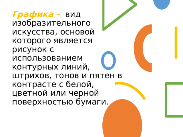 Графика -   вид изобразительного искусства, основой которого является рисунок с использованием контурных линий, штрихов, тонов и пятен в контрасте с белой, цветной или черной поверхностью бумаги. 