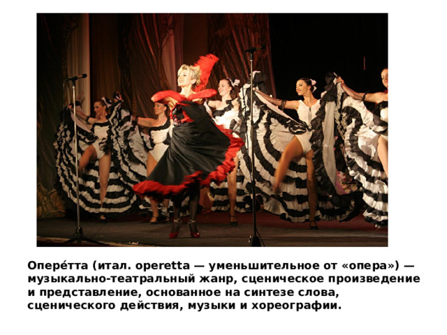 Опере́тта (итал. operetta — уменьшительное от «опера») — музыкально-театральный жанр, сценическое произведение и представление, основанное на синтезе слова, сценического действия, музыки и хореографии. 