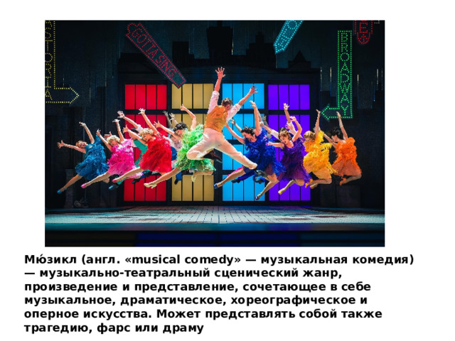 Мю́зикл (англ. «musical comedy» — музыкальная комедия) — музыкально-театральный сценический жанр, произведение и представление, сочетающее в себе музыкальное, драматическое, хореографическое и оперное искусства. Может представлять собой также трагедию, фарс или драму 