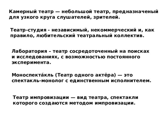 Камерный театр — небольшой театр, предназначеный для узкого круга слушателей, зрителей. Театр-студия - независимый, некоммерческий и, как правило, любительский театральный коллектив. Лаборатория – театр сосредоточенный на поисках и исследованиях, с возможностью постоянного эксперимента. Моноспекта́кль (Театр одного актёра) — это спектакль-монолог с единственным исполнителем. Театр импровизации — вид театра, спектакли которого создаются методом импровизации. 