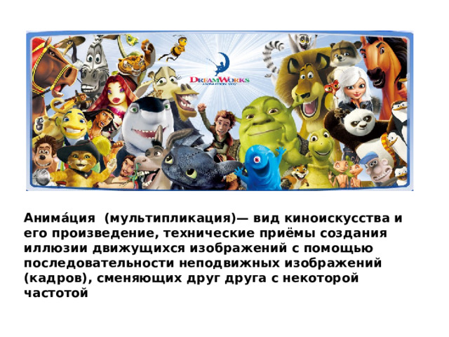 Анима́ция (мультипликация)— вид киноискусства и его произведение, технические приёмы создания иллюзии движущихся изображений с помощью последовательности неподвижных изображений (кадров), сменяющих друг друга с некоторой частотой 