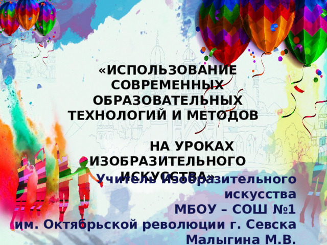 «ИСПОЛЬЗОВАНИЕ СОВРЕМЕННЫХ ОБРАЗОВАТЕЛЬНЫХ ТЕХНОЛОГИЙ И МЕТОДОВ НА УРОКАХ ИЗОБРАЗИТЕЛЬНОГО ИСКУССТВА»  Учитель Изобразительного  искусства МБОУ – СОШ №1 им. Октябрьской революции г. Севска Малыгина М.В.    