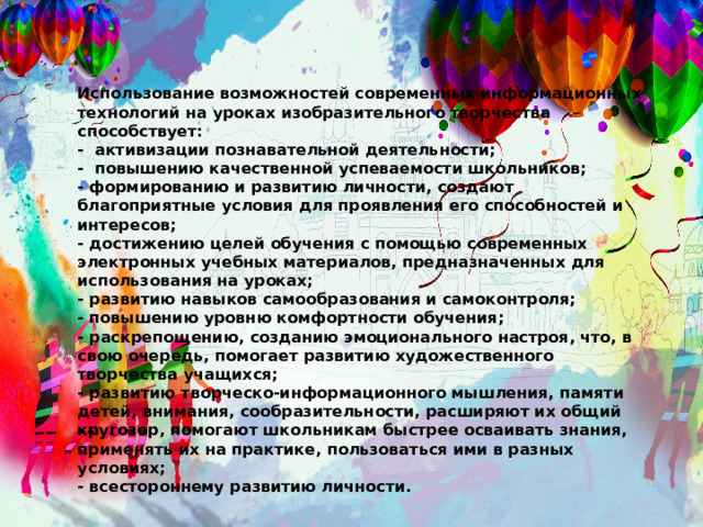 Использование возможностей современных информационных технологий на уроках изобразительного творчества способствует: - активизации познавательной деятельности; - повышению качественной успеваемости школьников; - формированию и развитию личности, создают благоприятные условия для проявления его способностей и интересов; - достижению целей обучения с помощью современных электронных учебных материалов, предназначенных для использования на уроках; - развитию навыков самообразования и самоконтроля; - повышению уровню комфортности обучения; - раскрепощению, созданию эмоционального настроя, что, в свою очередь, помогает развитию художественного творчества учащихся; - развитию творческо-информационного мышления, памяти детей, внимания, сообразительности, рас­ширяют их общий кругозор, помогают школьникам быстрее осваивать знания, применять их на практике, пользоваться ими в разных условиях; - всестороннему развитию личности. 