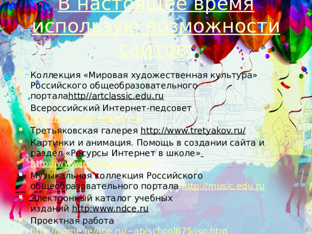 В настоящее время использую возможности сайтов:   Коллекция «Мировая художественная культура» Российского общеобразовательного портала http//artclassic.edu.ru Всероссийский Интернет-педсовет  http://pedsovet.alledu.ru/ Третьяковская галерея  http://www.tretyakov.ru/ Картинки и анимация. Помощь в создании сайта и раздел «Ресурсы Интернет в школе»  http://www.jenova.narod.ru/ Музыкальная коллекция Российского общеобразовательного портала  http://music.edu.ru Электронный каталог учебных изданий  http:www.ndce.ru Проектная работа  http://home.re//ine.ru/~ab/school875/iso.htm Музеи России  http://www.musem.ru/ Эрмитаж  http://www.hermitage.ru/   