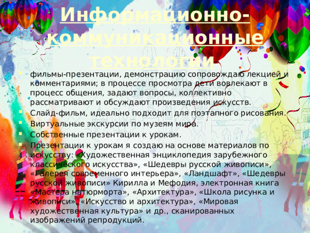 Информационно-коммуникационные технологии  фильмы-презентации, демонстрацию сопровождаю лекцией и комментариями; в процессе просмотра дети вовлекают в процесс общения, задают вопросы, коллективно рассматривают и обсуждают произведения искусств. Слайд-фильм, идеально подходит для поэтапного рисования. Виртуальные экскурсии по музеям мира. Собственные презентации к урокам. Презентации к урокам я создаю на основе материалов по искусству: «Художественная энциклопедия зарубежного классического искусства», «Шедевры русской живописи», «Галерея современного интерьера», «Ландшафт», «Шедевры русской живописи» Кирилла и Мефодия, электронная книга «Мастера натюрморта», «Архитектура», «Школа рисунка и живописи», «Искусство и архитектура», «Мировая художественная культура» и др., сканированных изображений репродукций. 